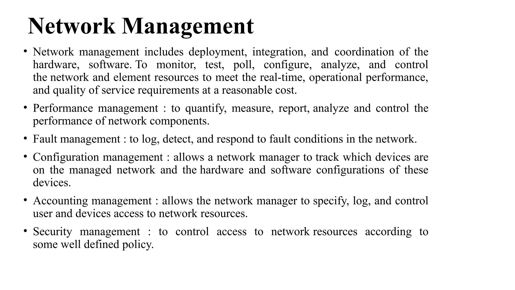 Network Management
• Network management includes deployment, integration, and coordination of the
hardware, software. To monitor, test, poll, configure, analyze, and control
the network and element resources to meet the real-time, operational performance,
and quality of service requirements at a reasonable cost.
• Performance management : to quantify, measure, report, analyze and control the
performance of network components.
• Fault management : to log, detect, and respond to fault conditions in the network.
• Configuration management : allows a network manager to track which devices are
on the managed network and the hardware and software configurations of these
devices.
• Accounting management : allows the network manager to specify, log, and control
user and devices access to network resources.
• Security management : to control access to network resources according to
some well defined policy.
 