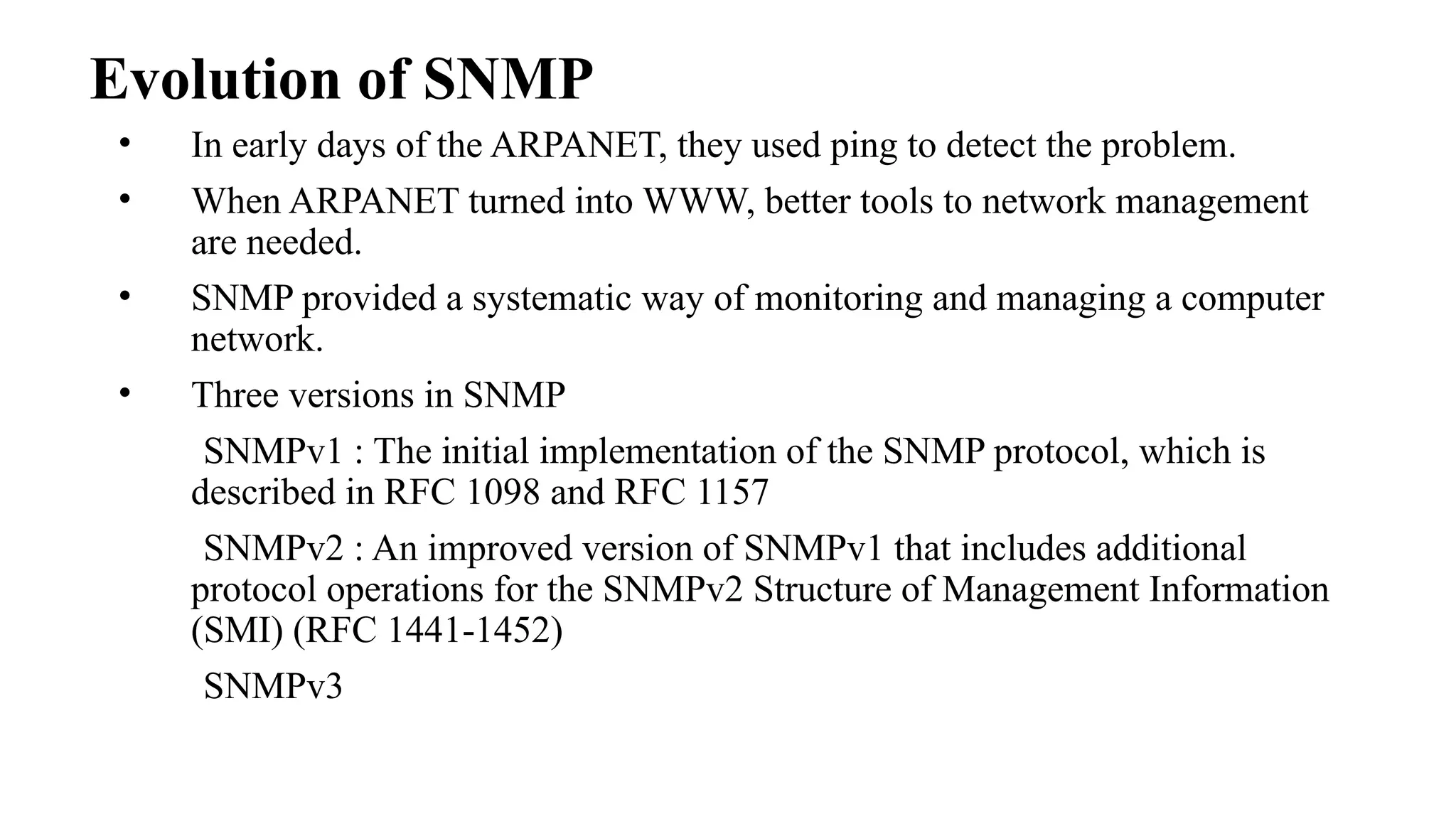 Evolution of SNMP
• In early days of the ARPANET, they used ping to detect the problem.
• When ARPANET turned into WWW, better tools to network management
are needed.
• SNMP provided a systematic way of monitoring and managing a computer
network.
• Three versions in SNMP
SNMPv1 : The initial implementation of the SNMP protocol, which is
described in RFC 1098 and RFC 1157
SNMPv2 : An improved version of SNMPv1 that includes additional
protocol operations for the SNMPv2 Structure of Management Information
(SMI) (RFC 1441-1452)
SNMPv3
 