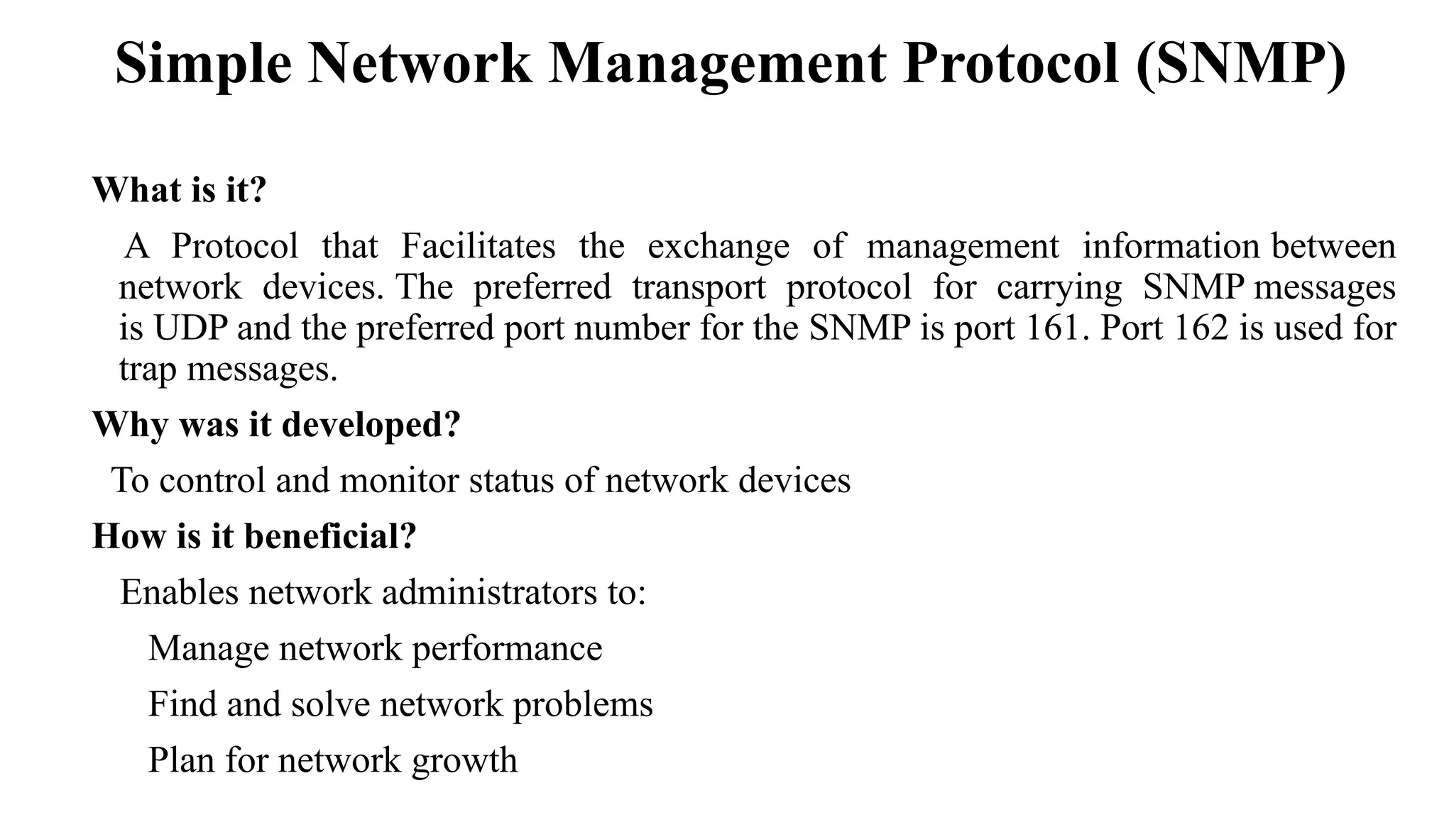 What is it?
A Protocol that Facilitates the exchange of management information between
network devices. The preferred transport protocol for carrying SNMP messages
is UDP and the preferred port number for the SNMP is port 161. Port 162 is used for
trap messages.
Why was it developed?
To control and monitor status of network devices
How is it beneficial?
Enables network administrators to:
Manage network performance
Find and solve network problems
Plan for network growth
Simple Network Management Protocol (SNMP)
 