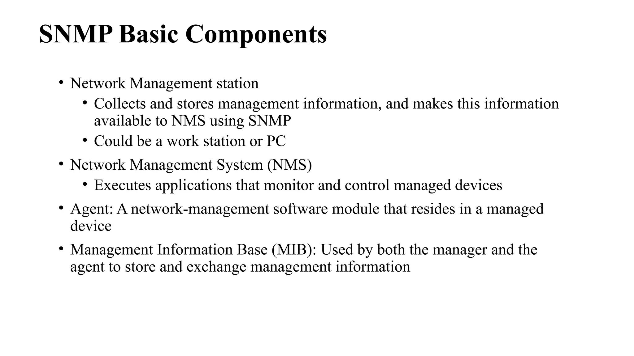 • Network Management station
• Collects and stores management information, and makes this information
available to NMS using SNMP
• Could be a work station or PC
• Network Management System (NMS)
• Executes applications that monitor and control managed devices
• Agent: A network-management software module that resides in a managed
device
• Management Information Base (MIB): Used by both the manager and the
agent to store and exchange management information
SNMP Basic Components
 
