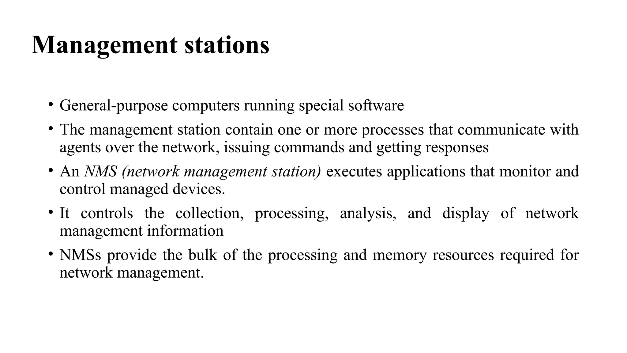 Management stations
• General-purpose computers running special software
• The management station contain one or more processes that communicate with
agents over the network, issuing commands and getting responses
• An NMS (network management station) executes applications that monitor and
control managed devices.
• It controls the collection, processing, analysis, and display of network
management information
• NMSs provide the bulk of the processing and memory resources required for
network management.
 
