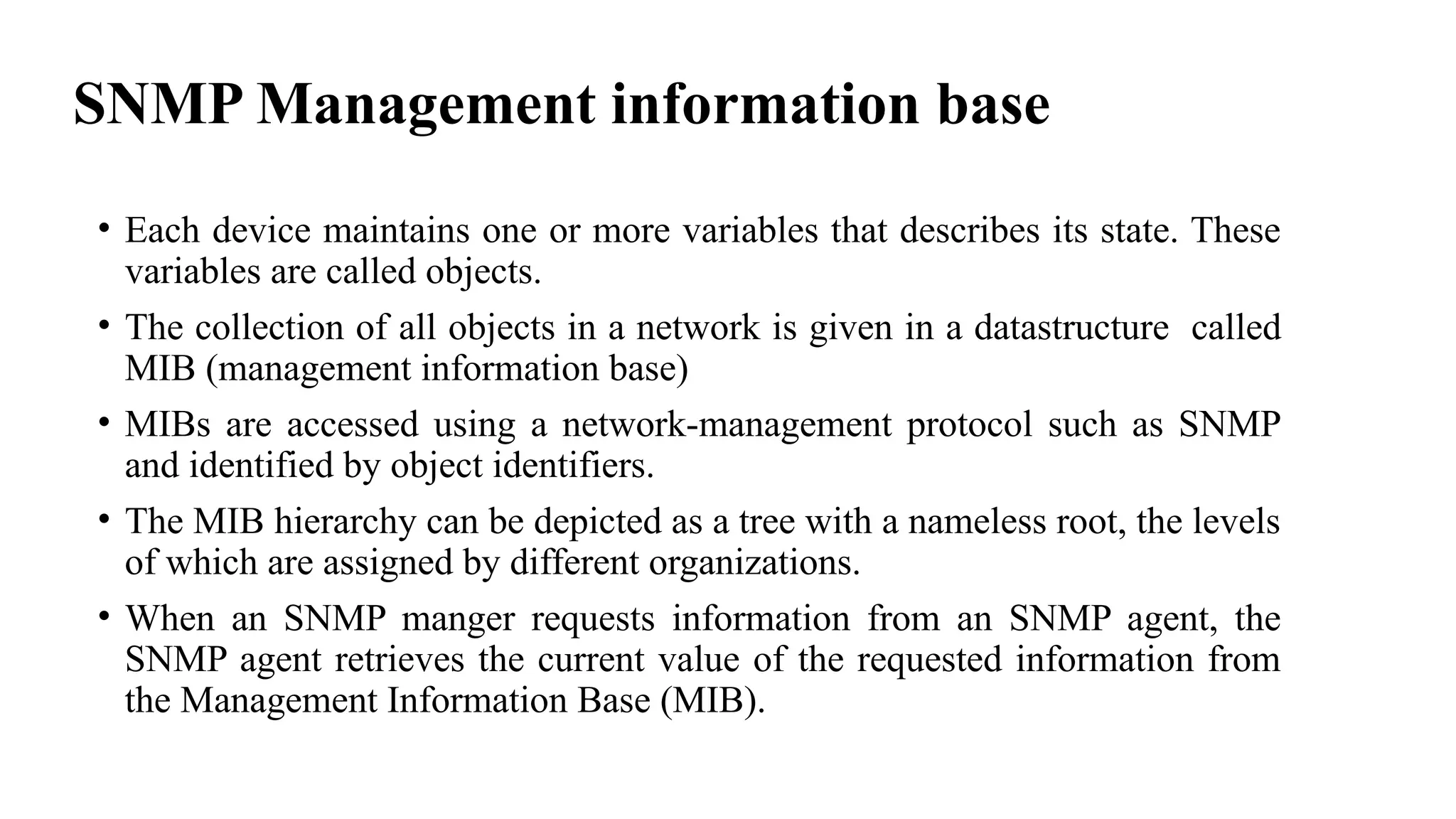 SNMP Management information base
• Each device maintains one or more variables that describes its state. These
variables are called objects.
• The collection of all objects in a network is given in a datastructure called
MIB (management information base)
• MIBs are accessed using a network-management protocol such as SNMP
and identified by object identifiers.
• The MIB hierarchy can be depicted as a tree with a nameless root, the levels
of which are assigned by different organizations.
• When an SNMP manger requests information from an SNMP agent, the
SNMP agent retrieves the current value of the requested information from
the Management Information Base (MIB).
 