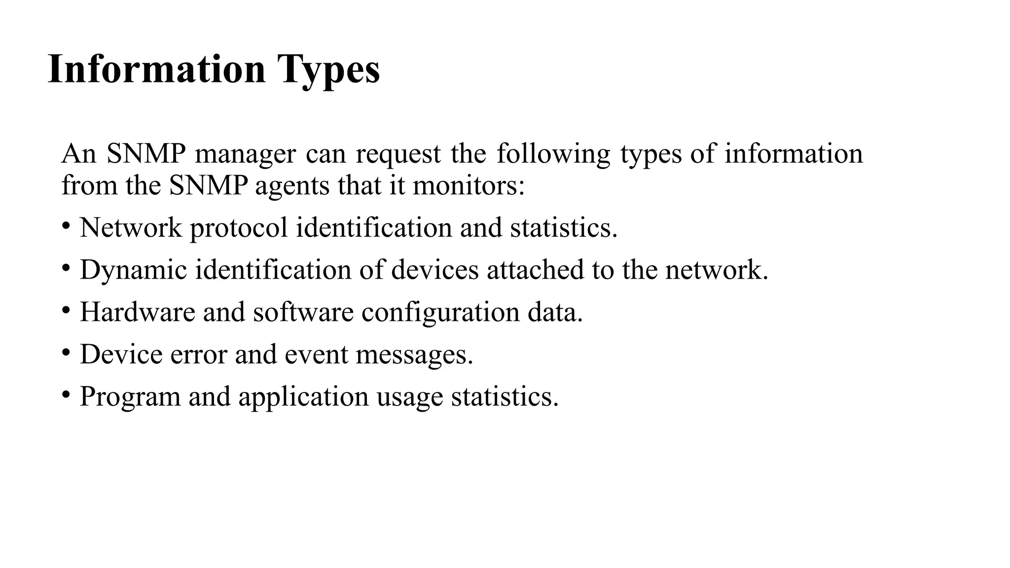 Information Types
An SNMP manager can request the following types of information
from the SNMP agents that it monitors:
• Network protocol identification and statistics.
• Dynamic identification of devices attached to the network.
• Hardware and software configuration data.
• Device error and event messages.
• Program and application usage statistics.
 