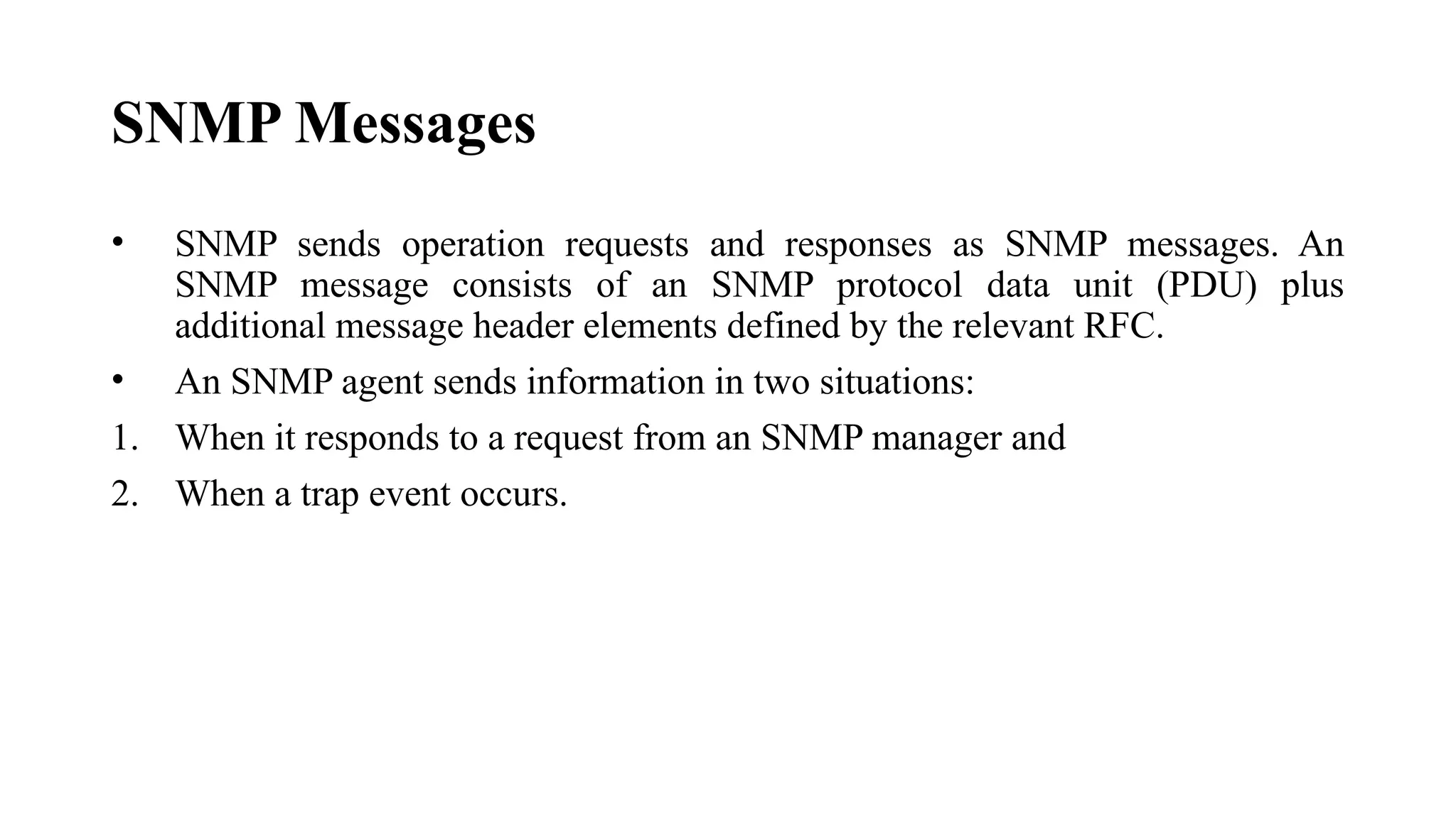 SNMP Messages
• SNMP sends operation requests and responses as SNMP messages. An
SNMP message consists of an SNMP protocol data unit (PDU) plus
additional message header elements defined by the relevant RFC.
• An SNMP agent sends information in two situations:
1. When it responds to a request from an SNMP manager and
2. When a trap event occurs.
 