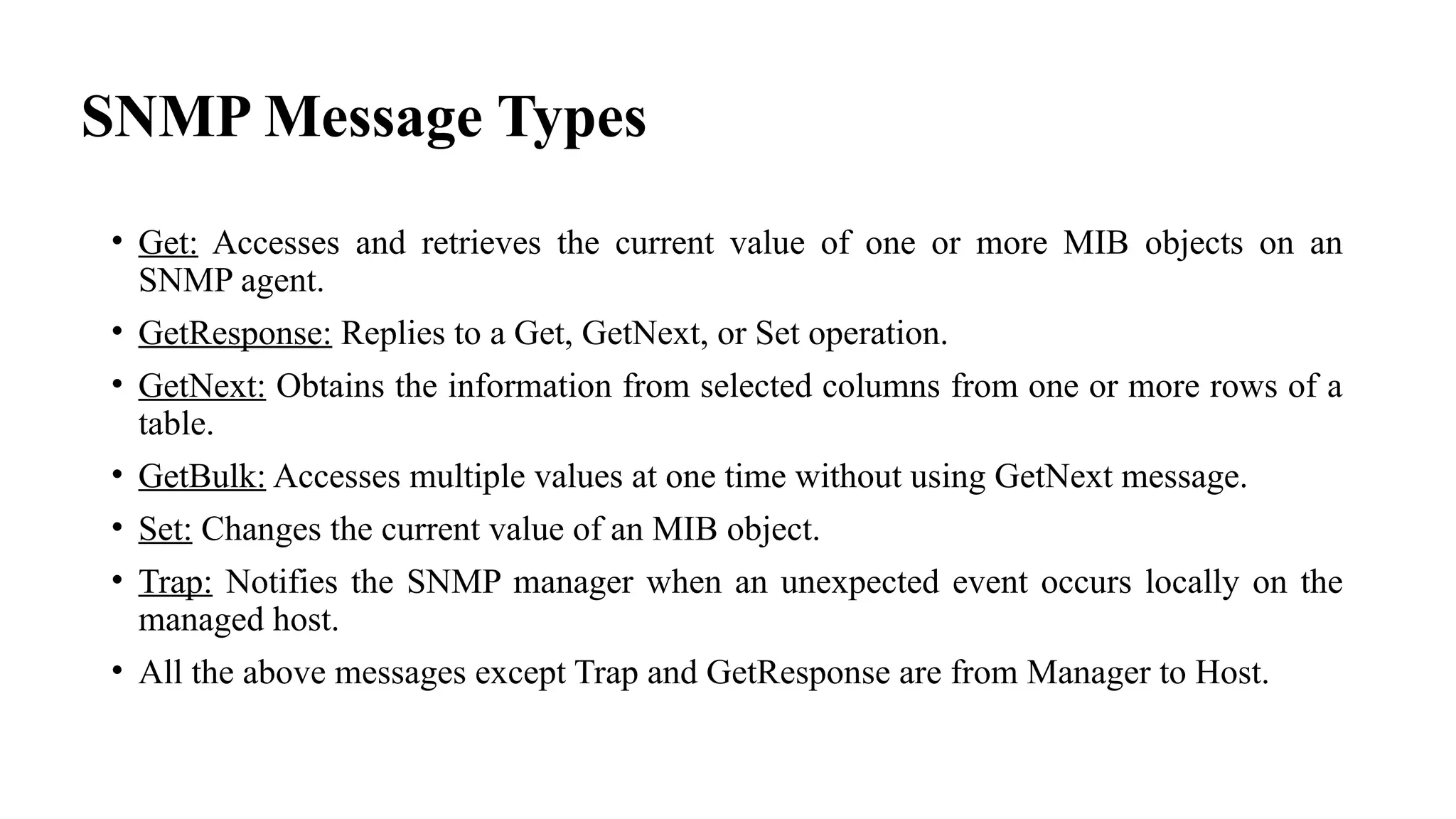 SNMP Message Types
• Get: Accesses and retrieves the current value of one or more MIB objects on an
SNMP agent.
• GetResponse: Replies to a Get, GetNext, or Set operation.
• GetNext: Obtains the information from selected columns from one or more rows of a
table.
• GetBulk: Accesses multiple values at one time without using GetNext message.
• Set: Changes the current value of an MIB object.
• Trap: Notifies the SNMP manager when an unexpected event occurs locally on the
managed host.
• All the above messages except Trap and GetResponse are from Manager to Host.
 