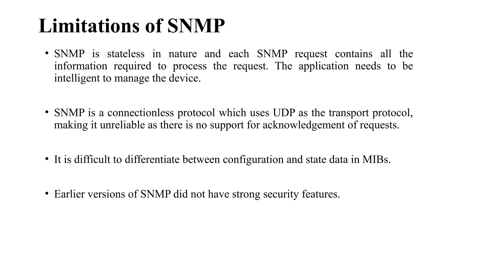Limitations of SNMP
• SNMP is stateless in nature and each SNMP request contains all the
information required to process the request. The application needs to be
intelligent to manage the device.
• SNMP is a connectionless protocol which uses UDP as the transport protocol,
making it unreliable as there is no support for acknowledgement of requests.
• It is difficult to differentiate between configuration and state data in MIBs.
• Earlier versions of SNMP did not have strong security features.
 