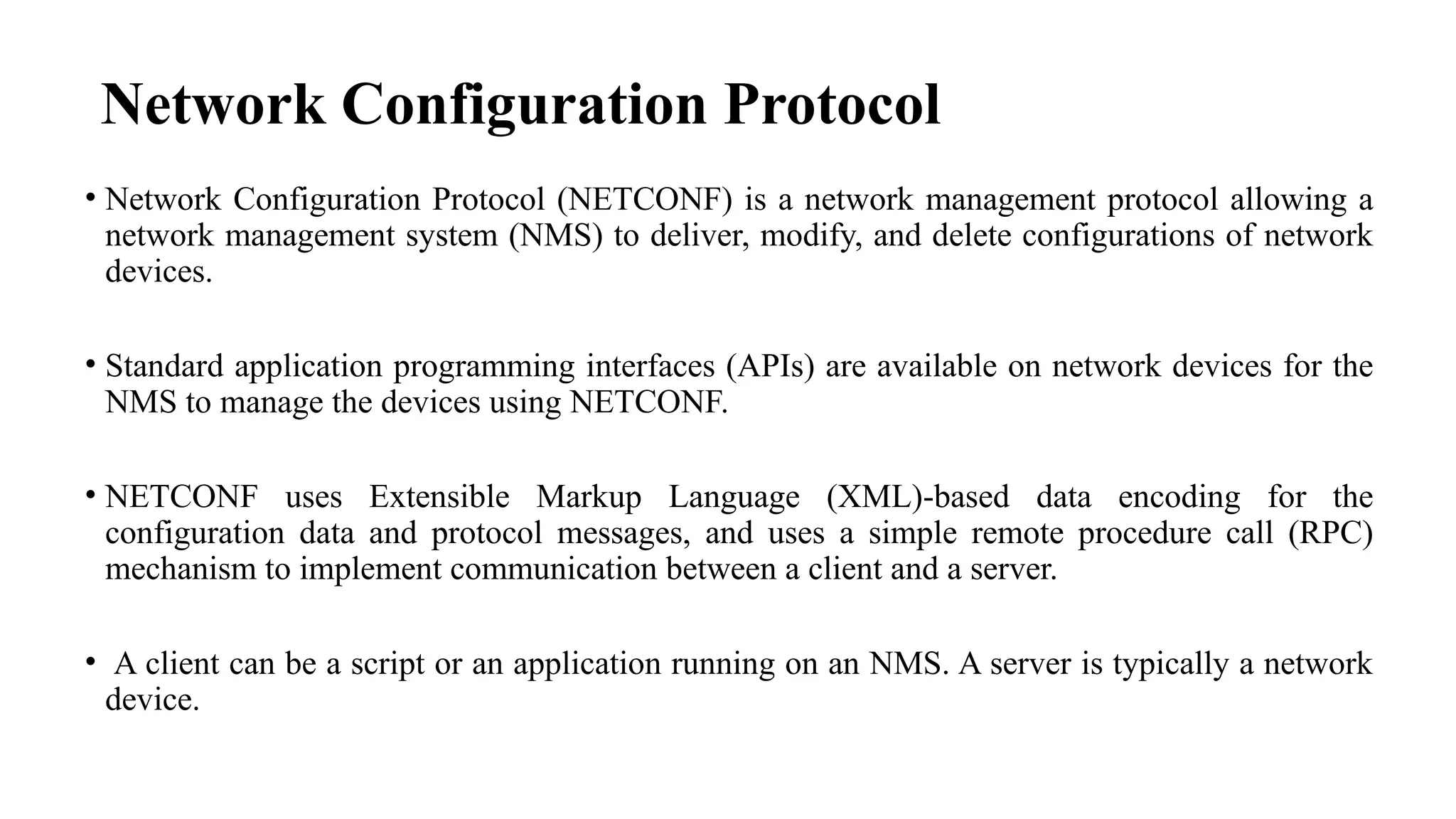 Network Configuration Protocol
• Network Configuration Protocol (NETCONF) is a network management protocol allowing a
network management system (NMS) to deliver, modify, and delete configurations of network
devices.
• Standard application programming interfaces (APIs) are available on network devices for the
NMS to manage the devices using NETCONF.
• NETCONF uses Extensible Markup Language (XML)-based data encoding for the
configuration data and protocol messages, and uses a simple remote procedure call (RPC)
mechanism to implement communication between a client and a server.
• A client can be a script or an application running on an NMS. A server is typically a network
device.
 
