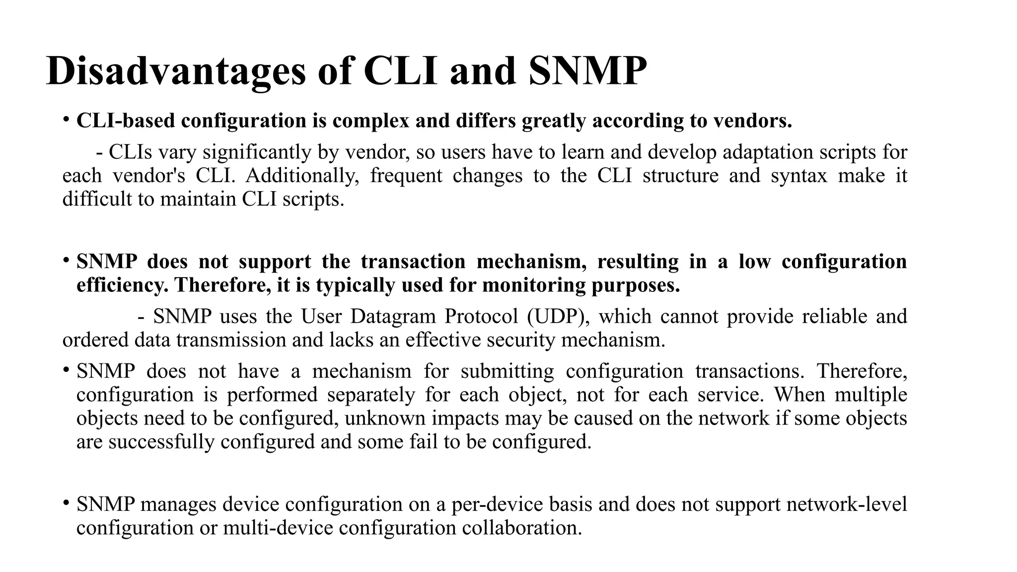 Disadvantages of CLI and SNMP
• CLI-based configuration is complex and differs greatly according to vendors.
- CLIs vary significantly by vendor, so users have to learn and develop adaptation scripts for
each vendor's CLI. Additionally, frequent changes to the CLI structure and syntax make it
difficult to maintain CLI scripts.
• SNMP does not support the transaction mechanism, resulting in a low configuration
efficiency. Therefore, it is typically used for monitoring purposes.
- SNMP uses the User Datagram Protocol (UDP), which cannot provide reliable and
ordered data transmission and lacks an effective security mechanism.
• SNMP does not have a mechanism for submitting configuration transactions. Therefore,
configuration is performed separately for each object, not for each service. When multiple
objects need to be configured, unknown impacts may be caused on the network if some objects
are successfully configured and some fail to be configured.
• SNMP manages device configuration on a per-device basis and does not support network-level
configuration or multi-device configuration collaboration.
 