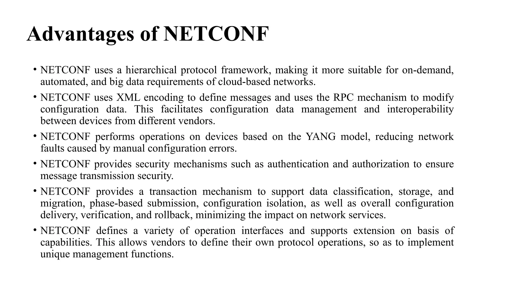 Advantages of NETCONF
• NETCONF uses a hierarchical protocol framework, making it more suitable for on-demand,
automated, and big data requirements of cloud-based networks.
• NETCONF uses XML encoding to define messages and uses the RPC mechanism to modify
configuration data. This facilitates configuration data management and interoperability
between devices from different vendors.
• NETCONF performs operations on devices based on the YANG model, reducing network
faults caused by manual configuration errors.
• NETCONF provides security mechanisms such as authentication and authorization to ensure
message transmission security.
• NETCONF provides a transaction mechanism to support data classification, storage, and
migration, phase-based submission, configuration isolation, as well as overall configuration
delivery, verification, and rollback, minimizing the impact on network services.
• NETCONF defines a variety of operation interfaces and supports extension on basis of
capabilities. This allows vendors to define their own protocol operations, so as to implement
unique management functions.
 
