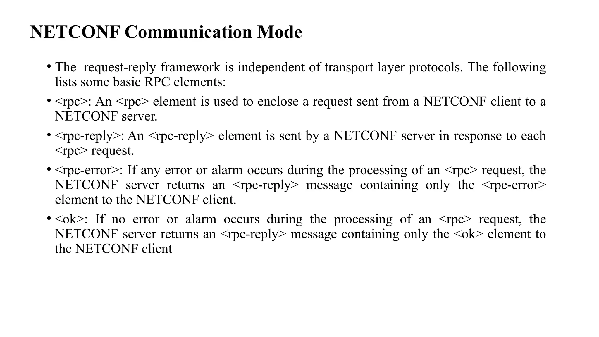 NETCONF Communication Mode
• The request-reply framework is independent of transport layer protocols. The following
lists some basic RPC elements:
• <rpc>: An <rpc> element is used to enclose a request sent from a NETCONF client to a
NETCONF server.
• <rpc-reply>: An <rpc-reply> element is sent by a NETCONF server in response to each
<rpc> request.
• <rpc-error>: If any error or alarm occurs during the processing of an <rpc> request, the
NETCONF server returns an <rpc-reply> message containing only the <rpc-error>
element to the NETCONF client.
• <ok>: If no error or alarm occurs during the processing of an <rpc> request, the
NETCONF server returns an <rpc-reply> message containing only the <ok> element to
the NETCONF client
 