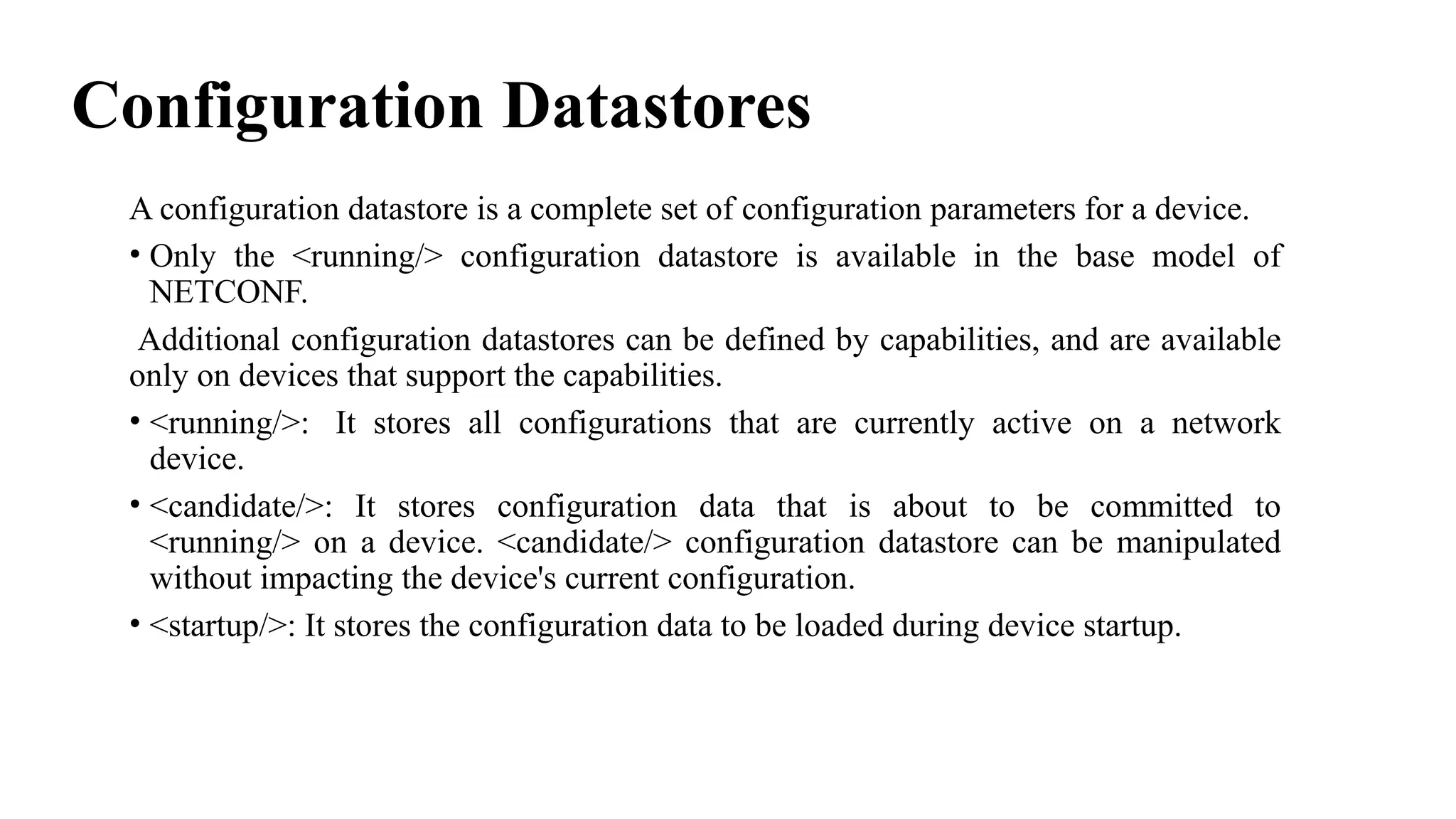 Configuration Datastores
A configuration datastore is a complete set of configuration parameters for a device.
• Only the <running/> configuration datastore is available in the base model of
NETCONF.
Additional configuration datastores can be defined by capabilities, and are available
only on devices that support the capabilities.
• <running/>: It stores all configurations that are currently active on a network
device.
• <candidate/>: It stores configuration data that is about to be committed to
<running/> on a device. <candidate/> configuration datastore can be manipulated
without impacting the device's current configuration.
• <startup/>: It stores the configuration data to be loaded during device startup.
 