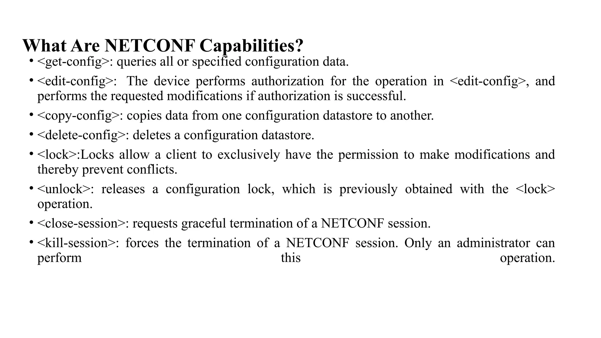 What Are NETCONF Capabilities?
• <get-config>: queries all or specified configuration data.
• <edit-config>: The device performs authorization for the operation in <edit-config>, and
performs the requested modifications if authorization is successful.
• <copy-config>: copies data from one configuration datastore to another.
• <delete-config>: deletes a configuration datastore.
• <lock>:Locks allow a client to exclusively have the permission to make modifications and
thereby prevent conflicts.
• <unlock>: releases a configuration lock, which is previously obtained with the <lock>
operation.
• <close-session>: requests graceful termination of a NETCONF session.
• <kill-session>: forces the termination of a NETCONF session. Only an administrator can
perform this operation.
 