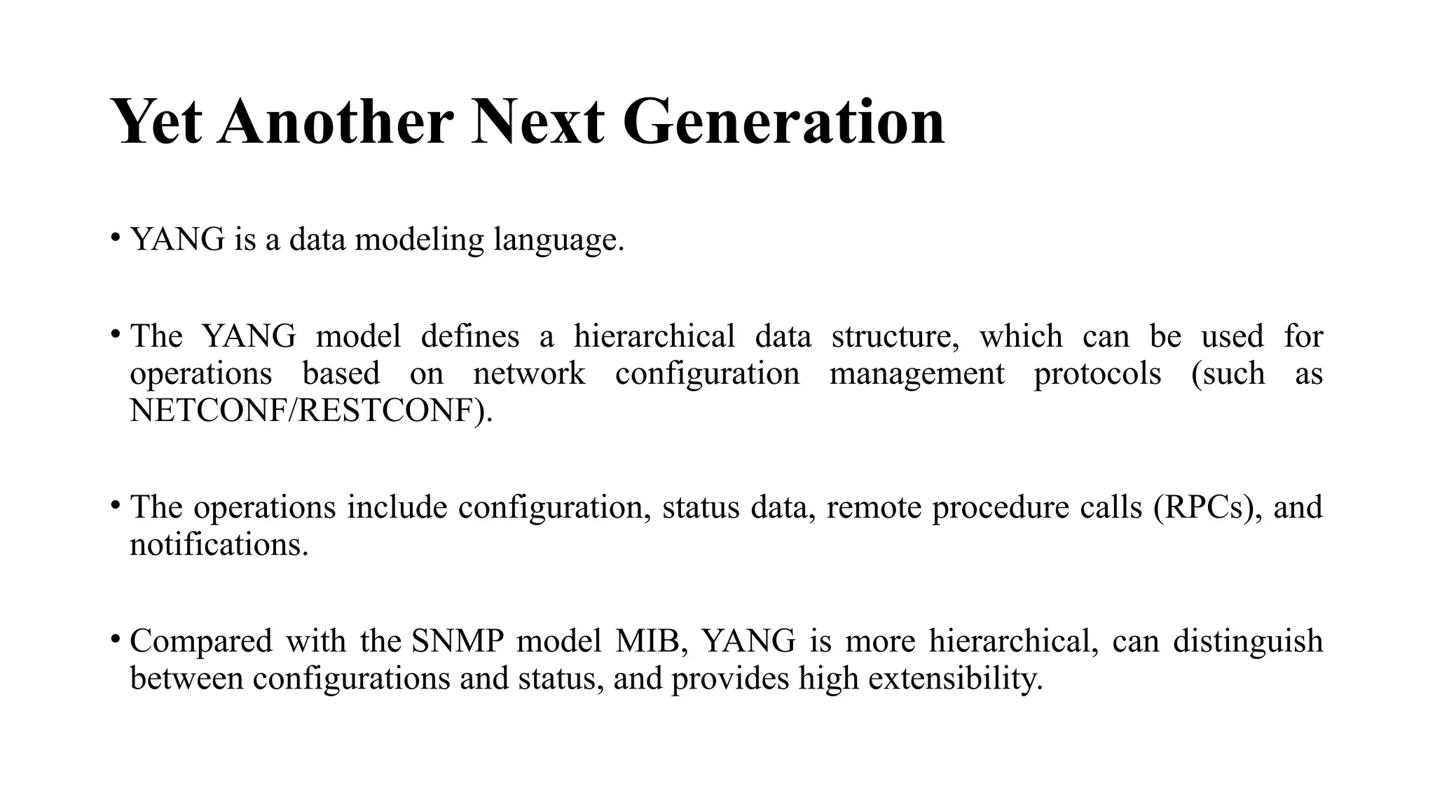Yet Another Next Generation
• YANG is a data modeling language.
• The YANG model defines a hierarchical data structure, which can be used for
operations based on network configuration management protocols (such as
NETCONF/RESTCONF).
• The operations include configuration, status data, remote procedure calls (RPCs), and
notifications.
• Compared with the SNMP model MIB, YANG is more hierarchical, can distinguish
between configurations and status, and provides high extensibility.
 