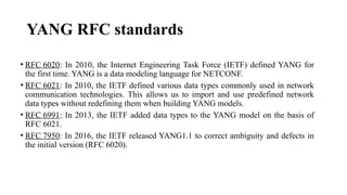 YANG RFC standards
• RFC 6020: In 2010, the Internet Engineering Task Force (IETF) defined YANG for
the first time. YANG is a data modeling language for NETCONF.
• RFC 6021: In 2010, the IETF defined various data types commonly used in network
communication technologies. This allows us to import and use predefined network
data types without redefining them when building YANG models.
• RFC 6991: In 2013, the IETF added data types to the YANG model on the basis of
RFC 6021.
• RFC 7950: In 2016, the IETF released YANG1.1 to correct ambiguity and defects in
the initial version (RFC 6020).
 