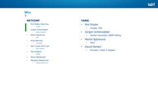 Who
?
YANG
• Phil Shafer
• Juniper, XML
• Jürgen Schönwälder
• Jacobs University, SNMP SMIng
• Martin Björklund
• Tail-f
• David Partain
• Ericsson, made it happen
NETCONF
• Phil Shafer, Rob Enns
• Juniper
• Jürgen Schönwälder
• Jacobs University
• Martin Björklund
• Tail-f
• Andy Bierman
• Yumaworks
• Ken Crozier Eliot Lear
• Cisco Systems
• Ted Goddard
• IceSoft
• Steve Waldbusser
• Margaret Wasserman
• Painless Security, LLC
 