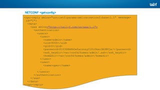 NETCONF <get-config>
Operation message-
<rpc-reply xmlns="urn:ietf:params:xml:ns:netconf:base:1.1”
id="1">
<data>
<aaa xmlns="http://tail-f.com/ns/aaa/1.1">
<authentication>
<users>
<user>
<name>admin</name>
<uid>9000</uid>
<gid>0</gid>
<password>$1$3ZHhR6Ow$acznsyClFc0keo3B3BVjx/</password>
<ssh_keydir>/var/confd/homes/admin/.ssh</ssh_keydir>
<homedir>/var/confd/homes/admin</homedir>
</user>
<user>
<name>oper</name>
…
</users>
</authentication>
</aaa>
</data>
</rpc-reply>
 