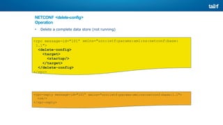 NETCONF <delete-config>
Operation
• Delete a complete data store (not running)
xmlns="urn:ietf:params:xml:ns:netconf:base:
<rpc message-id="101”
1.1">
<delete-config>
<target>
<startup/>
</target>
</delete-config>
</rpc>
xmlns="urn:ietf:params:xml:ns:netconf:base:1.1">
<rpc-reply message-id="101”
<ok/>
</rpc-reply>
 