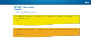 NETCONF <close-session>
Operation
• Polite way of disconnecting
<rpc message-id="101” xmlns="urn:ietf:params:xml:ns:netconf:base:1.1">
<close-session/>
</rpc>
xmlns="urn:ietf:params:xml:ns:netconf:base:
<rpc-reply message-id="101”
1.1">
<ok/>
</rpc-reply>
 
