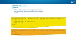 NETCONF <kill-session>
Operation
• Not so polite way of disconnecting another session
Releases any locks, aborts any confirmed commit related to
session
<rpc message-id="101” xmlns="urn:ietf:params:xml:ns:netconf:base:1.1">
<kill-session>
<session-id>17</session-id>
</kill-session>
</rpc>
<rpc-reply message-id="101” xmlns="urn:ietf:params:xml:ns:netconf:base:
1.1">
<ok/>
</rpc-reply>
 