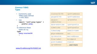 Common YANG
Types
• Commonly used
YANG types defined
in RFC 6021
• Use
import “ietf-yang-types” {
prefix yang;
}
to reference these
types as e.g.
type
yang:counter64
;
www.rfc-editor.org/rfc/rfc6021.txt
counter32/64 ipv4-address
gauge32/64 ipv6-address
object-
identifier
ip-prefix
date-and-time ipv4-prefix
timeticks ipv6-prefix
timestamp domain-name
phys-address uri
ip-version mac-address
flow-label bridgeid
port-number vlanid
ip-address … and more
 
