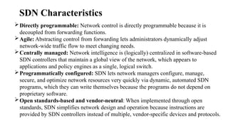 Directly programmable: Network control is directly programmable because it is
decoupled from forwarding functions.
Agile: Abstracting control from forwarding lets administrators dynamically adjust
network-wide traffic flow to meet changing needs.
Centrally managed: Network intelligence is (logically) centralized in software-based
SDN controllers that maintain a global view of the network, which appears to
applications and policy engines as a single, logical switch.
Programmatically configured: SDN lets network managers configure, manage,
secure, and optimize network resources very quickly via dynamic, automated SDN
programs, which they can write themselves because the programs do not depend on
proprietary software.
Open standards-based and vendor-neutral: When implemented through open
standards, SDN simplifies network design and operation because instructions are
provided by SDN controllers instead of multiple, vendor-specific devices and protocols.
SDN Characteristics
 