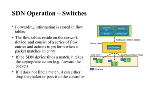 SDN Operation – Switches
• Forwarding information is stored in flow
tables
• The flow tables reside on the network
device and consist of a series of flow
entries and actions to perform when a
packet matches an entry
• If the SDN device finds a match, it takes
the appropriate action (e.g. forward the
packet)
• If it does not find a match, it can either
drop the packet or pass it to the controller
Global view
app
BGP app
IDS app Business app
SDN Controller
Northbound (REST, JSON)
Southbound (OpenFlow)
Control plane
Data plane
Flow table
 