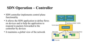 SDN Operation – Controller
• SDN controller implements control plane
functionality
• It allows the SDN application to define flows
on devices and to help the application to
respond to packets forwarded to the
controller by devices
• It maintains a global view of the network
Global view
app
BGP app
IDS app Business app
SDN Controller
Northbound (REST, JSON)
Southbound (OpenFlow)
Control plane
Data plane
Flow table
 