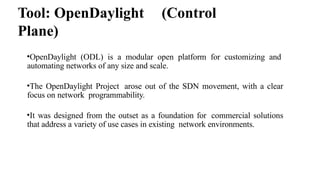 Tool: OpenDaylight (Control
Plane)
•OpenDaylight (ODL) is a modular open platform for customizing and
automating networks of any size and scale.
•The OpenDaylight Project arose out of the SDN movement, with a clear
focus on network programmability.
•It was designed from the outset as a foundation for commercial solutions
that address a variety of use cases in existing network environments.
 