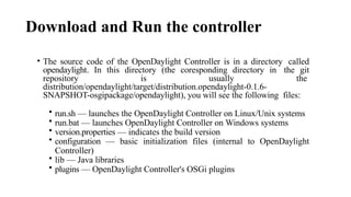 Download and Run the controller
• The source code of the OpenDaylight Controller is in a directory called
opendaylight. In this directory (the coresponding directory in the git
repository is usually the
distribution/opendaylight/target/distribution.opendaylight-0.1.6-
SNAPSHOT-osgipackage/opendaylight), you will see the following files:
• run.sh — launches the OpenDaylight Controller on Linux/Unix systems
• run.bat — launches OpenDaylight Controller on Windows systems
• version.properties — indicates the build version
• configuration — basic initialization files (internal to OpenDaylight
Controller)
• lib — Java libraries
• plugins — OpenDaylight Controller's OSGi plugins
 