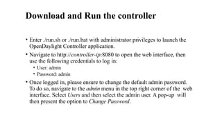 Download and Run the controller
• Enter ./run.sh or ./run.bat with administrator privileges to launch the
OpenDaylight Controller application.
• Navigate to http://controller-ip:8080 to open the web interface, then
use the following credentials to log in:
• User: admin
• Password: admin
• Once logged in, please ensure to change the default admin password.
To do so, navigate to the admin menu in the top right corner of the web
interface. Select Users and then select the admin user. A pop-up will
then present the option to Change Password.
 