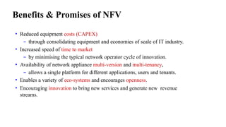 Benefits & Promises of NFV
• Reduced equipment costs (CAPEX)
– through consolidating equipment and economies of scale of IT industry.
• Increased speed of time to market
– by minimising the typical network operator cycle of innovation.
• Availability of network appliance multi-version and multi-tenancy,
– allows a single platform for different applications, users and tenants.
• Enables a variety of eco-systems and encourages openness.
• Encouraging innovation to bring new services and generate new revenue
streams.
 