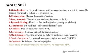 Need of NFV?
1.Virtualization: Use network resource without worrying about where it is physically
located, how much it is, how it is organized, etc.
2.Orchestration: Manage thousands of devices
3.Programmable: Should be able to change behavior on the fly.
4.Dynamic Scaling: Should be able to change size, quantity, as a F(load)
5.Automation: Let machines / software do humans’ work
6.Visibility: Monitor resources, connectivity
7.Performance: Optimize network device utilization
8.Multi-tenancy: Slice the network for different customers (as-a-Service)
9.Service Integration: Let network management play nice with OSS/BSS
10.Openness: Full choice of modular plug-ins
Note: These are exactly the same reasons why we need/want SDN.
Source: Adapted from Raj
 