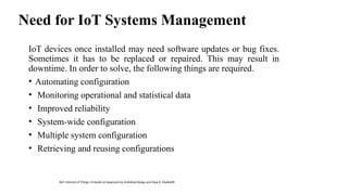 Need for IoT Systems Management
IoT devices once installed may need software updates or bug fixes.
Sometimes it has to be replaced or repaired. This may result in
downtime. In order to solve, the following things are required.
• Automating configuration
• Monitoring operational and statistical data
• Improved reliability
• System-wide configuration
• Multiple system configuration
• Retrieving and reusing configurations
Ref: Internet of Things: A Hands-on Approach by Arshdeep Bahga and Vijay K. Madisetti
 