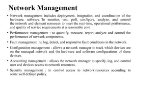 Network Management
• Network management includes deployment, integration, and coordination of the
hardware, software. To monitor, test, poll, configure, analyze, and control
the network and element resources to meet the real-time, operational performance,
and quality of service requirements at a reasonable cost.
• Performance management : to quantify, measure, report, analyze and control the
performance of network components.
• Fault management : to log, detect, and respond to fault conditions in the network.
• Configuration management : allows a network manager to track which devices are
on the managed network and the hardware and software configurations of these
devices.
• Accounting management : allows the network manager to specify, log, and control
user and devices access to network resources.
• Security management : to control access to network resources according to
some well defined policy.
 