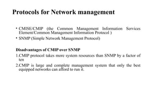 Protocols for Network management
• CMISE/CMIP (the Common Management Information Services
Element/Common Management Information Protocol )
• SNMP (Simple Network Management Protocol)
Disadvantages of CMIP over SNMP
1.CMIP protocol takes more system resources than SNMP by a factor of
ten
2.CMIP is large and complete management system that only the best
equipped networks can afford to run it.
 