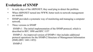 Evolution of SNMP
• In early days of the ARPANET, they used ping to detect the problem.
• When ARPANET turned into WWW, better tools to network management
are needed.
• SNMP provided a systematic way of monitoring and managing a computer
network.
• Three versions in SNMP
SNMPv1 : The initial implementation of the SNMP protocol, which is
described in RFC 1098 and RFC 1157
SNMPv2 : An improved version of SNMPv1 that includes additional
protocol operations for the SNMPv2 Structure of Management Information
(SMI) (RFC 1441-1452)
SNMPv3
 
