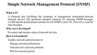 What is it?
A Protocol that Facilitates the exchange of management information between
network devices. The preferred transport protocol for carrying SNMP messages
is UDP and the preferred port number for the SNMP is port 161. Port 162 is used for
trap messages.
Why was it developed?
To control and monitor status of network devices
How is it beneficial?
Enables network administrators to:
Manage network performance
Find and solve network problems
Plan for network growth
Simple Network Management Protocol (SNMP)
 