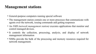 Management stations
• General-purpose computers running special software
• The management station contain one or more processes that communicate with
agents over the network, issuing commands and getting responses
• An NMS (network management station) executes applications that monitor and
control managed devices.
• It controls the collection, processing, analysis, and display of network
management information
• NMSs provide the bulk of the processing and memory resources required for
network management.
 