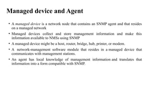 Managed device and Agent
• A managed device is a network node that contains an SNMP agent and that resides
on a managed network
• Managed devices collect and store management information and make this
information available to NMSs using SNMP
• A managed device might be a host, router, bridge, hub, printer, or modem.
• A network-management software module that resides in a managed device that
communicates with management stations.
• An agent has local knowledge of management information and translates that
information into a form compatible with SNMP.
 