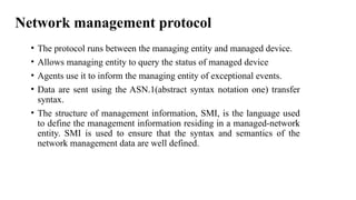 Network management protocol
• The protocol runs between the managing entity and managed device.
• Allows managing entity to query the status of managed device
• Agents use it to inform the managing entity of exceptional events.
• Data are sent using the ASN.1(abstract syntax notation one) transfer
syntax.
• The structure of management information, SMI, is the language used
to define the management information residing in a managed-network
entity. SMI is used to ensure that the syntax and semantics of the
network management data are well defined.
 