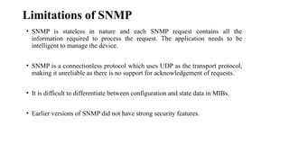 Limitations of SNMP
• SNMP is stateless in nature and each SNMP request contains all the
information required to process the request. The application needs to be
intelligent to manage the device.
• SNMP is a connectionless protocol which uses UDP as the transport protocol,
making it unreliable as there is no support for acknowledgement of requests.
• It is difficult to differentiate between configuration and state data in MIBs.
• Earlier versions of SNMP did not have strong security features.
 