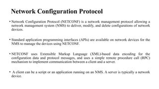 Network Configuration Protocol
• Network Configuration Protocol (NETCONF) is a network management protocol allowing a
network management system (NMS) to deliver, modify, and delete configurations of network
devices.
• Standard application programming interfaces (APIs) are available on network devices for the
NMS to manage the devices using NETCONF.
• NETCONF uses Extensible Markup Language (XML)-based data encoding for the
configuration data and protocol messages, and uses a simple remote procedure call (RPC)
mechanism to implement communication between a client and a server.
• A client can be a script or an application running on an NMS. A server is typically a network
device.
 