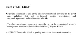 Need of NETCONF
• Network automation is one of the key requirements for networks in the cloud
era, including fast and on-demand service provisioning and
automatic operations and maintenance (O&M).
• The above mentioned requirement cannot be met by the conventional network
management methods: command-line interface (CLI) and SNMP.
• NETCONF comes in, which is gaining momentum in network automation.
 