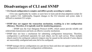 Disadvantages of CLI and SNMP
• CLI-based configuration is complex and differs greatly according to vendors.
- CLIs vary significantly by vendor, so users have to learn and develop adaptation scripts for
each vendor's CLI. Additionally, frequent changes to the CLI structure and syntax make it
difficult to maintain CLI scripts.
• SNMP does not support the transaction mechanism, resulting in a low configuration
efficiency. Therefore, it is typically used for monitoring purposes.
- SNMP uses the User Datagram Protocol (UDP), which cannot provide reliable and
ordered data transmission and lacks an effective security mechanism.
• SNMP does not have a mechanism for submitting configuration transactions. Therefore,
configuration is performed separately for each object, not for each service. When multiple
objects need to be configured, unknown impacts may be caused on the network if some objects
are successfully configured and some fail to be configured.
• SNMP manages device configuration on a per-device basis and does not support network-level
configuration or multi-device configuration collaboration.
 