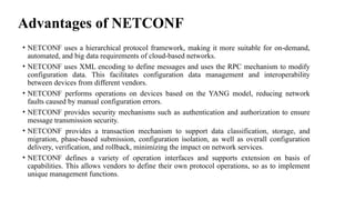 Advantages of NETCONF
• NETCONF uses a hierarchical protocol framework, making it more suitable for on-demand,
automated, and big data requirements of cloud-based networks.
• NETCONF uses XML encoding to define messages and uses the RPC mechanism to modify
configuration data. This facilitates configuration data management and interoperability
between devices from different vendors.
• NETCONF performs operations on devices based on the YANG model, reducing network
faults caused by manual configuration errors.
• NETCONF provides security mechanisms such as authentication and authorization to ensure
message transmission security.
• NETCONF provides a transaction mechanism to support data classification, storage, and
migration, phase-based submission, configuration isolation, as well as overall configuration
delivery, verification, and rollback, minimizing the impact on network services.
• NETCONF defines a variety of operation interfaces and supports extension on basis of
capabilities. This allows vendors to define their own protocol operations, so as to implement
unique management functions.
 