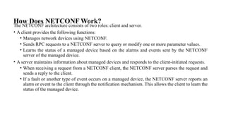 How Does NETCONF Work?
The NETCONF architecture consists of two roles: client and server.
• A client provides the following functions:
• Manages network devices using NETCONF.
• Sends RPC requests to a NETCONF server to query or modify one or more parameter values.
• Learns the status of a managed device based on the alarms and events sent by the NETCONF
server of the managed device.
• A server maintains information about managed devices and responds to the client-initiated requests.
• When receiving a request from a NETCONF client, the NETCONF server parses the request and
sends a reply to the client.
• If a fault or another type of event occurs on a managed device, the NETCONF server reports an
alarm or event to the client through the notification mechanism. This allows the client to learn the
status of the managed device.
 