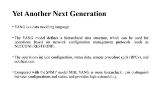 Yet Another Next Generation
• YANG is a data modeling language.
• The YANG model defines a hierarchical data structure, which can be used for
operations based on network configuration management protocols (such as
NETCONF/RESTCONF).
• The operations include configuration, status data, remote procedure calls (RPCs), and
notifications.
• Compared with the SNMP model MIB, YANG is more hierarchical, can distinguish
between configurations and status, and provides high extensibility.
 