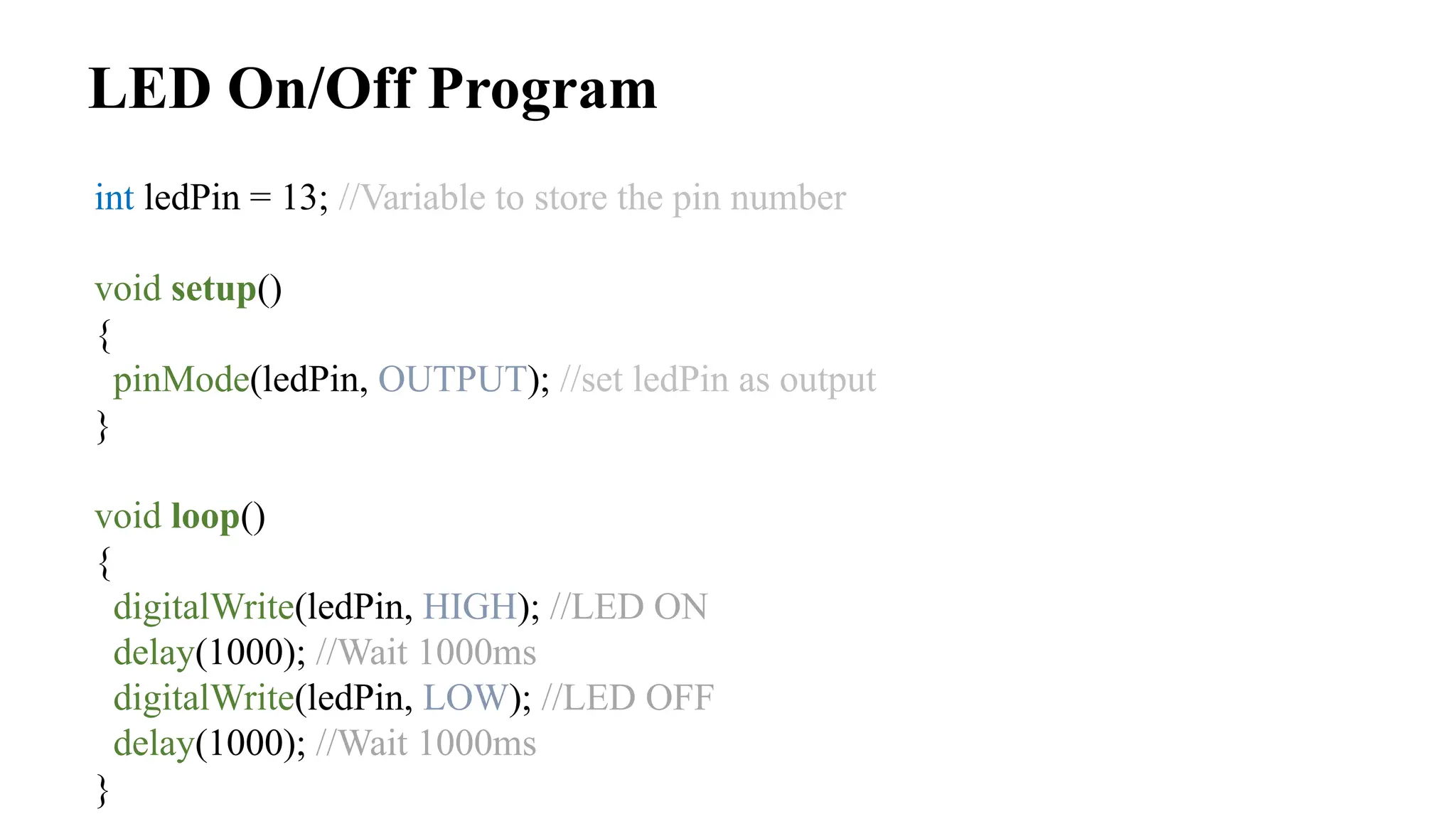 LED On/Off Program
int ledPin = 13; //Variable to store the pin number
void setup()
{
pinMode(ledPin, OUTPUT); //set ledPin as output
}
void loop()
{
digitalWrite(ledPin, HIGH); //LED ON
delay(1000); //Wait 1000ms
digitalWrite(ledPin, LOW); //LED OFF
delay(1000); //Wait 1000ms
}
 