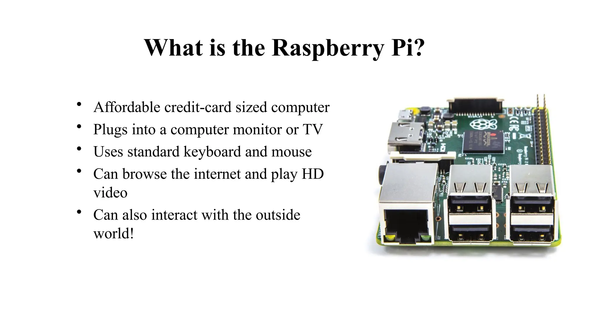 What is the Raspberry Pi?
• Affordable credit-card sized computer
• Plugs into a computer monitor or TV
• Uses standard keyboard and mouse
• Can browse the internet and play HD
video
• Can also interact with the outside
world!
 