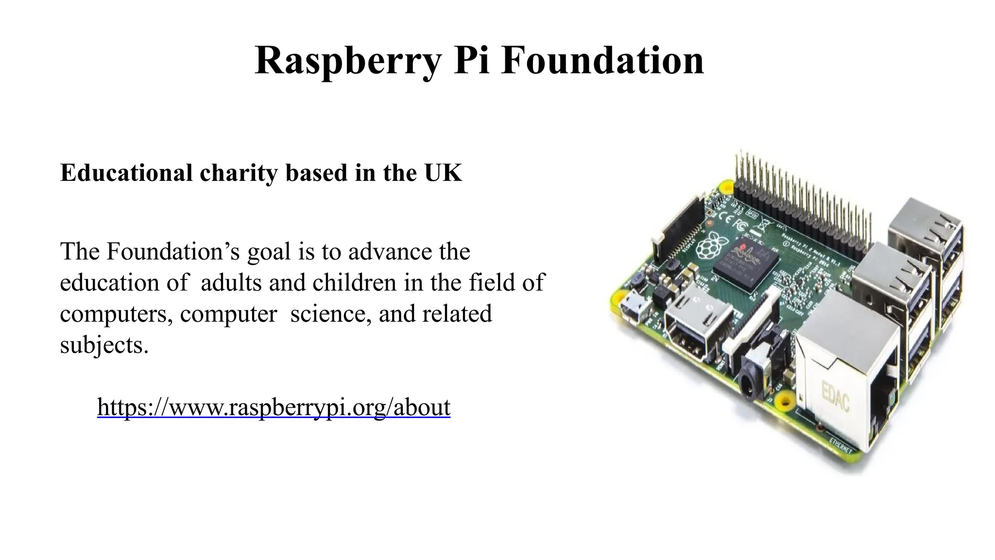 Raspberry Pi Foundation
Educational charity based in the UK
The Foundation’s goal is to advance the
education of adults and children in the field of
computers, computer science, and related
subjects.
https://www.raspberrypi.org/about
 